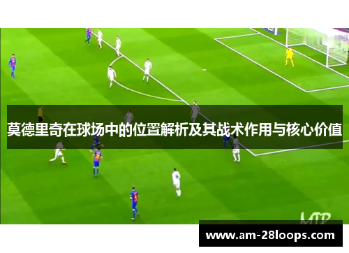 莫德里奇在球场中的位置解析及其战术作用与核心价值
