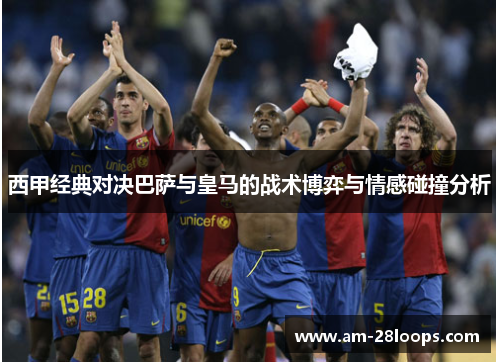 西甲经典对决巴萨与皇马的战术博弈与情感碰撞分析 西甲经典对决巴萨与皇马的战术博弈与情感碰撞分析