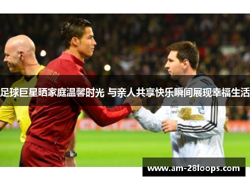 足球巨星晒家庭温馨时光 与亲人共享快乐瞬间展现幸福生活