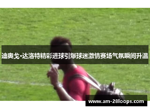 迪奥戈·达洛特精彩进球引爆球迷激情赛场气氛瞬间升温