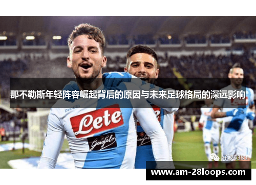 那不勒斯年轻阵容崛起背后的原因与未来足球格局的深远影响 那不勒斯年轻阵容崛起背后的原因与未来足球格局的深远影响