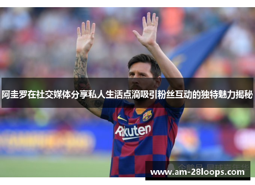 阿圭罗在社交媒体分享私人生活点滴吸引粉丝互动的独特魅力揭秘