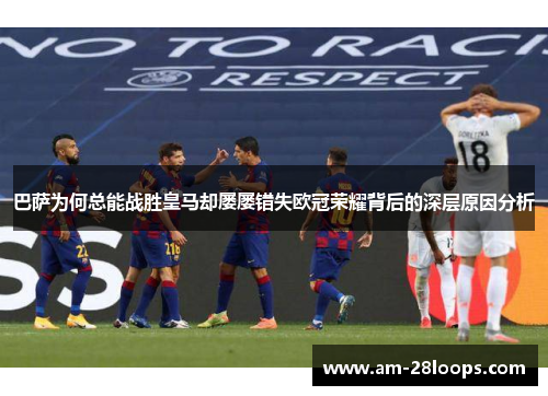 巴萨为何总能战胜皇马却屡屡错失欧冠荣耀背后的深层原因分析