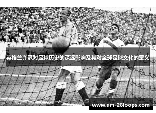 英格兰夺冠对足球历史的深远影响及其对全球足球文化的意义 英格兰夺冠对足球历史的深远影响及其对全球足球文化的意义