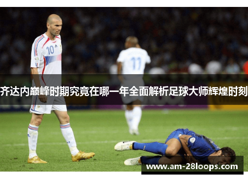 齐达内巅峰时期究竟在哪一年全面解析足球大师辉煌时刻