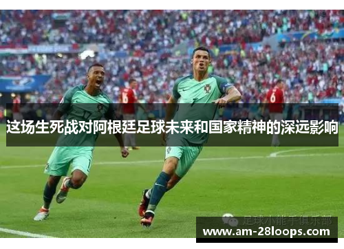 这场生死战对阿根廷足球未来和国家精神的深远影响