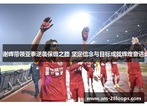 谢晖带领亚泰逆袭保级之路 坚定信念与目标成就辉煌奋进