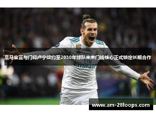 皇马官宣与门将卢宁续约至2030年球队未来门线核心正式锁定长期合作