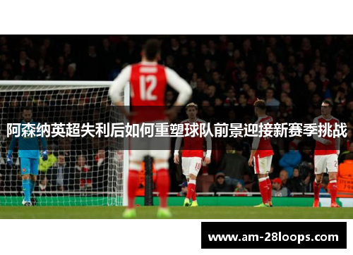 阿森纳英超失利后如何重塑球队前景迎接新赛季挑战