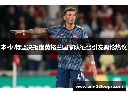本·怀特坚决拒绝英格兰国家队征召引发舆论热议 本·怀特坚决拒绝英格兰国家队征召引发舆论热议